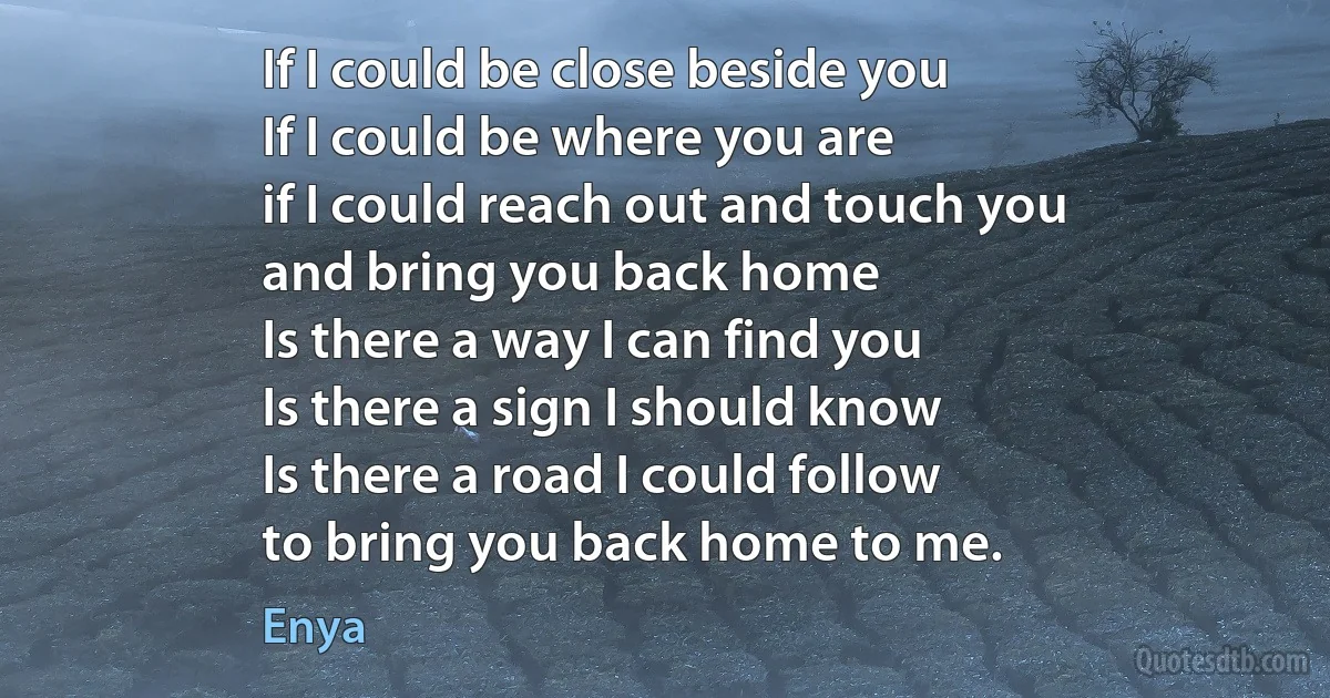 If I could be close beside you
If I could be where you are
if I could reach out and touch you
and bring you back home
Is there a way I can find you
Is there a sign I should know
Is there a road I could follow
to bring you back home to me. (Enya)