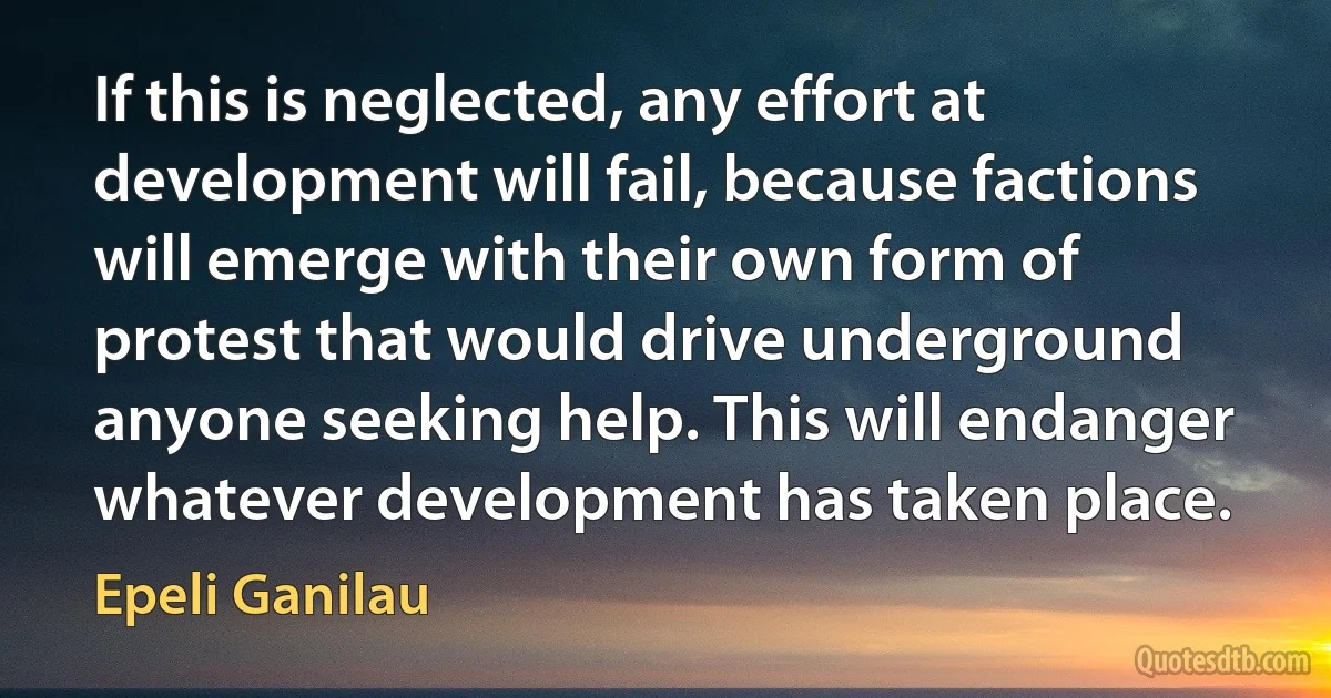 If this is neglected, any effort at development will fail, because factions will emerge with their own form of protest that would drive underground anyone seeking help. This will endanger whatever development has taken place. (Epeli Ganilau)