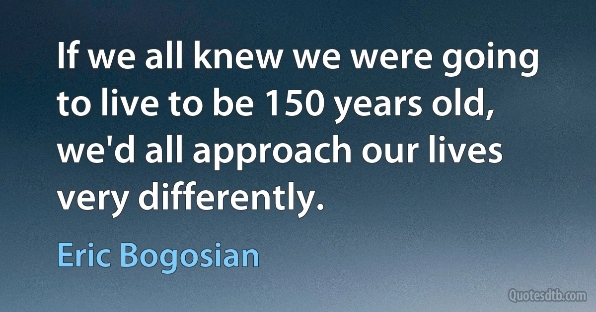 If we all knew we were going to live to be 150 years old, we'd all approach our lives very differently. (Eric Bogosian)