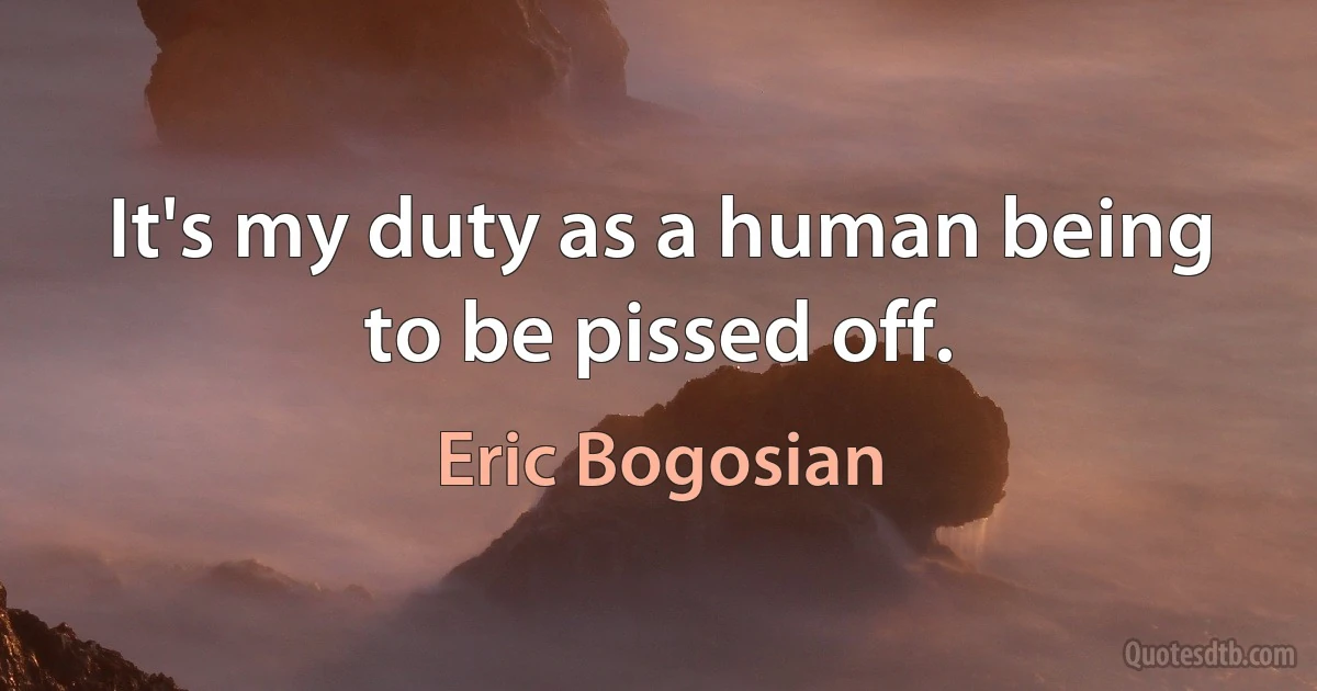 It's my duty as a human being to be pissed off. (Eric Bogosian)