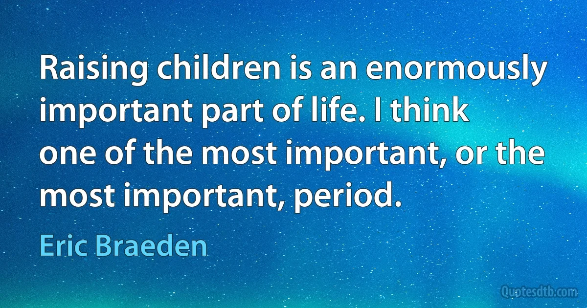 Raising children is an enormously important part of life. I think one of the most important, or the most important, period. (Eric Braeden)