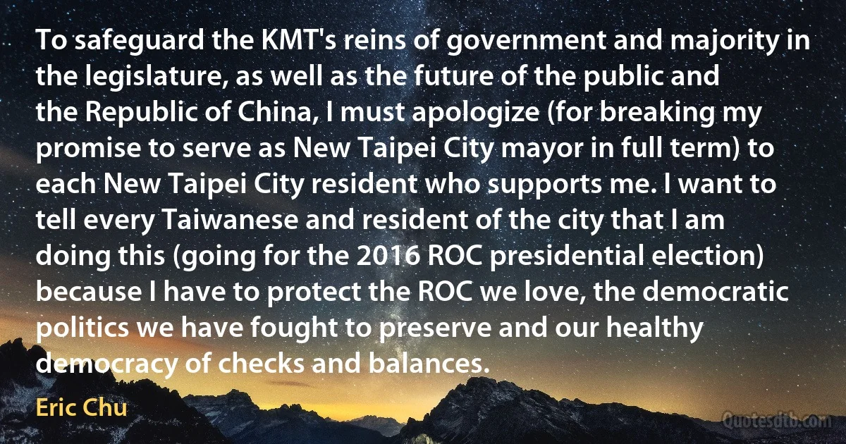 To safeguard the KMT's reins of government and majority in the legislature, as well as the future of the public and the Republic of China, I must apologize (for breaking my promise to serve as New Taipei City mayor in full term) to each New Taipei City resident who supports me. I want to tell every Taiwanese and resident of the city that I am doing this (going for the 2016 ROC presidential election) because I have to protect the ROC we love, the democratic politics we have fought to preserve and our healthy democracy of checks and balances. (Eric Chu)