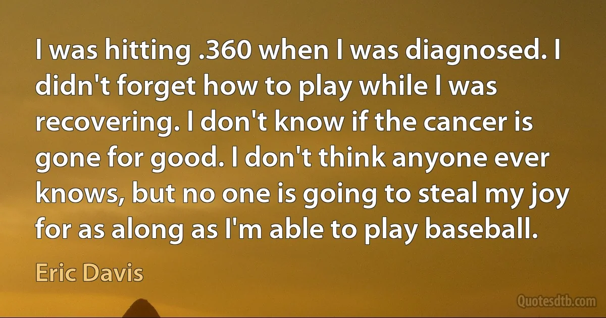 I was hitting .360 when I was diagnosed. I didn't forget how to play while I was recovering. I don't know if the cancer is gone for good. I don't think anyone ever knows, but no one is going to steal my joy for as along as I'm able to play baseball. (Eric Davis)