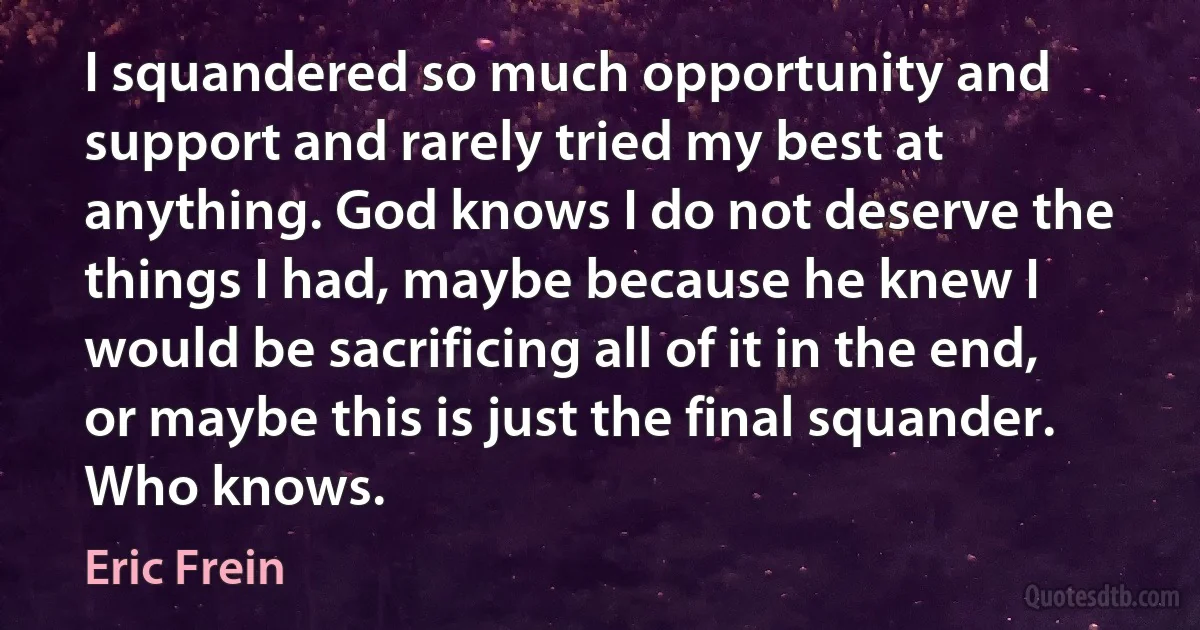 I squandered so much opportunity and support and rarely tried my best at anything. God knows I do not deserve the things I had, maybe because he knew I would be sacrificing all of it in the end, or maybe this is just the final squander. Who knows. (Eric Frein)