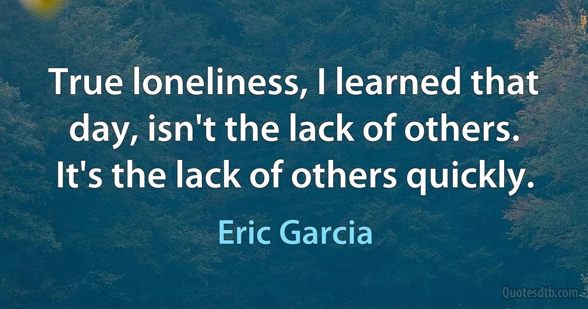 True loneliness, I learned that day, isn't the lack of others. It's the lack of others quickly. (Eric Garcia)