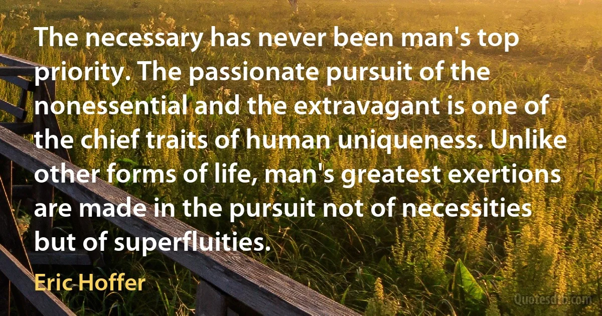 The necessary has never been man's top priority. The passionate pursuit of the nonessential and the extravagant is one of the chief traits of human uniqueness. Unlike other forms of life, man's greatest exertions are made in the pursuit not of necessities but of superfluities. (Eric Hoffer)