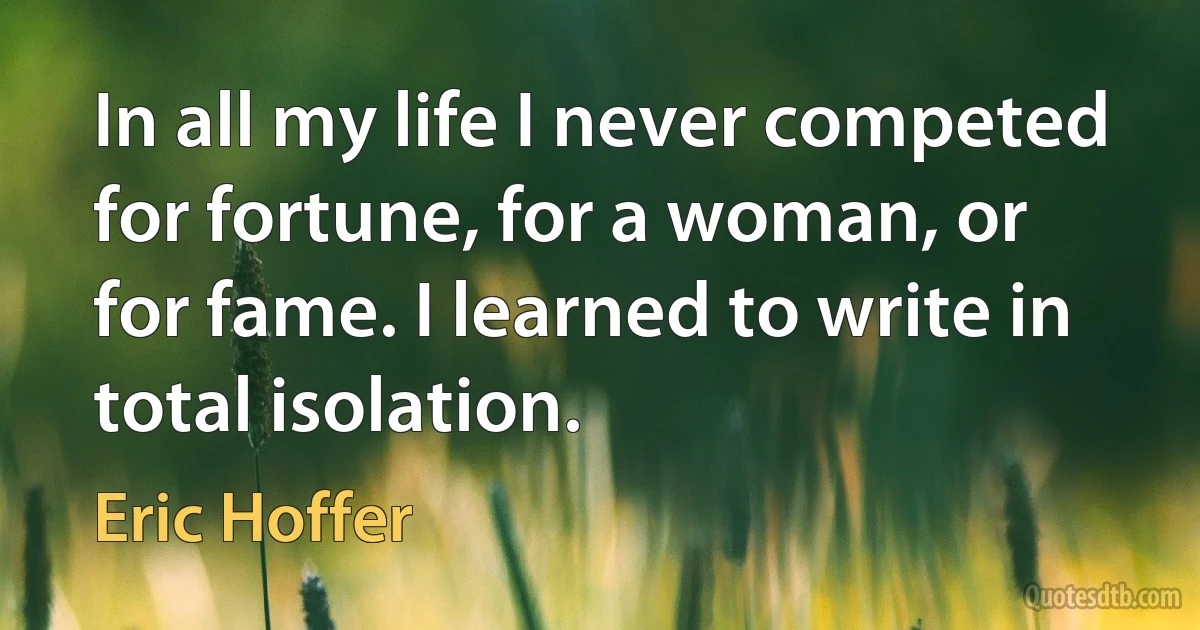 In all my life I never competed for fortune, for a woman, or for fame. I learned to write in total isolation. (Eric Hoffer)