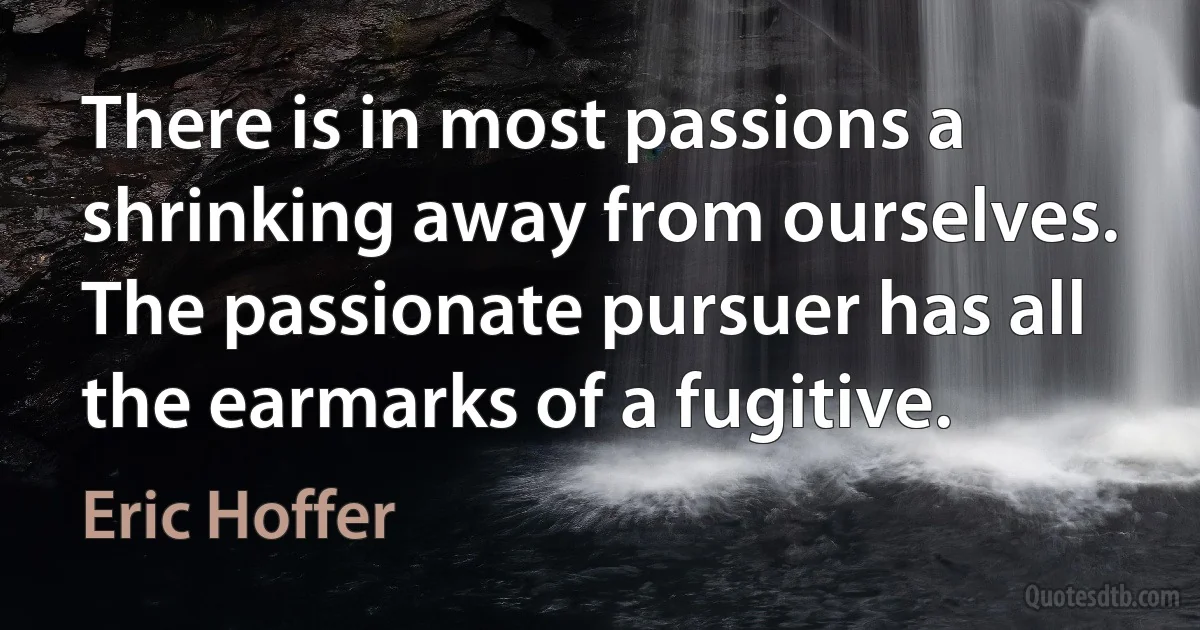 There is in most passions a shrinking away from ourselves. The passionate pursuer has all the earmarks of a fugitive. (Eric Hoffer)