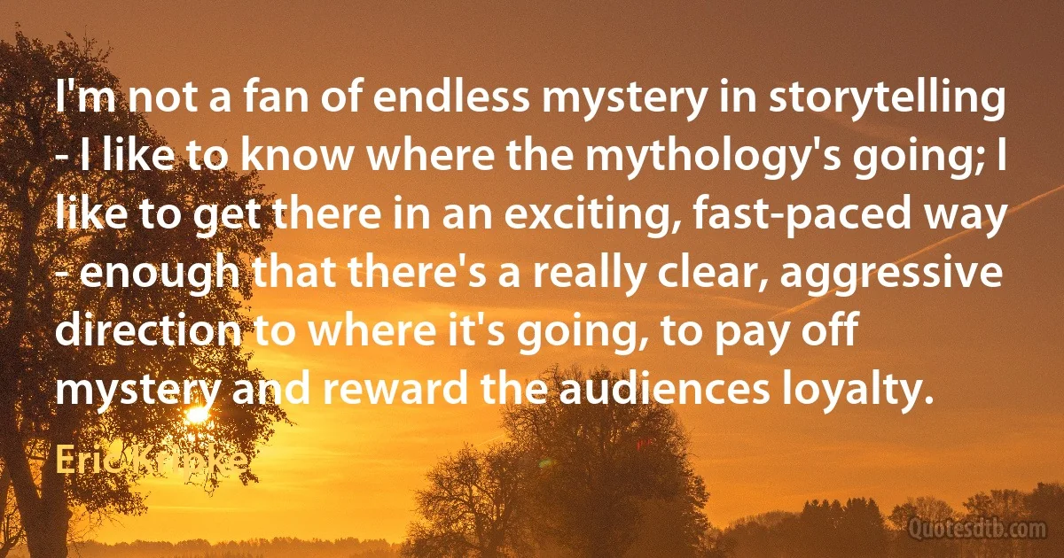 I'm not a fan of endless mystery in storytelling - I like to know where the mythology's going; I like to get there in an exciting, fast-paced way - enough that there's a really clear, aggressive direction to where it's going, to pay off mystery and reward the audiences loyalty. (Eric Kripke)