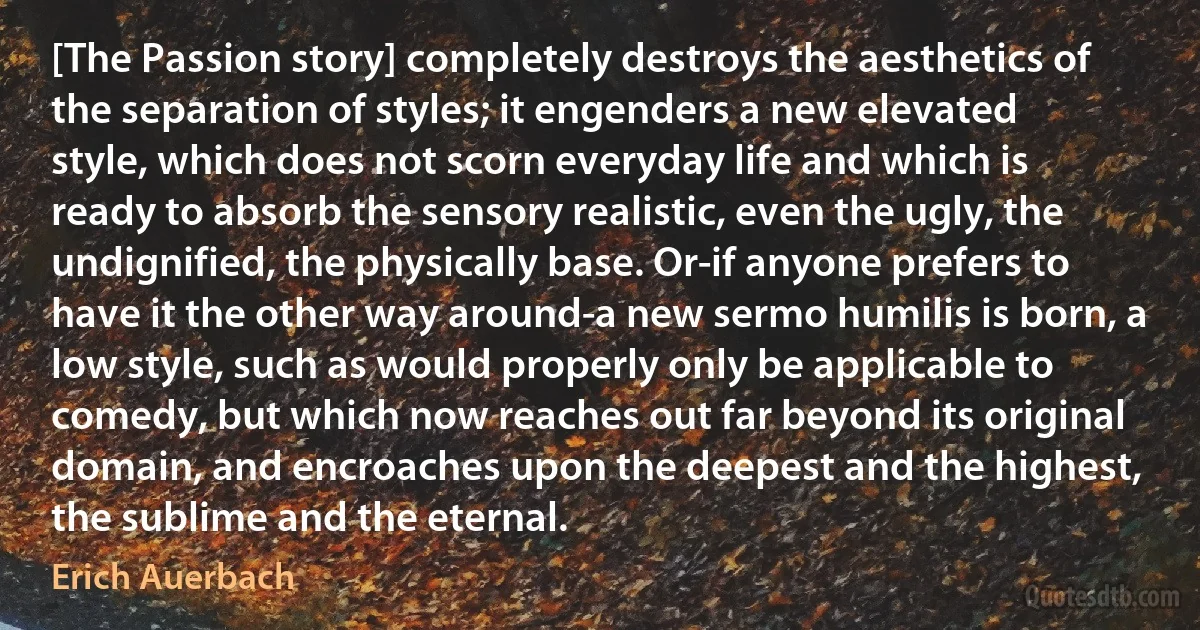 [The Passion story] completely destroys the aesthetics of the separation of styles; it engenders a new elevated style, which does not scorn everyday life and which is ready to absorb the sensory realistic, even the ugly, the undignified, the physically base. Or-if anyone prefers to have it the other way around-a new sermo humilis is born, a low style, such as would properly only be applicable to comedy, but which now reaches out far beyond its original domain, and encroaches upon the deepest and the highest, the sublime and the eternal. (Erich Auerbach)