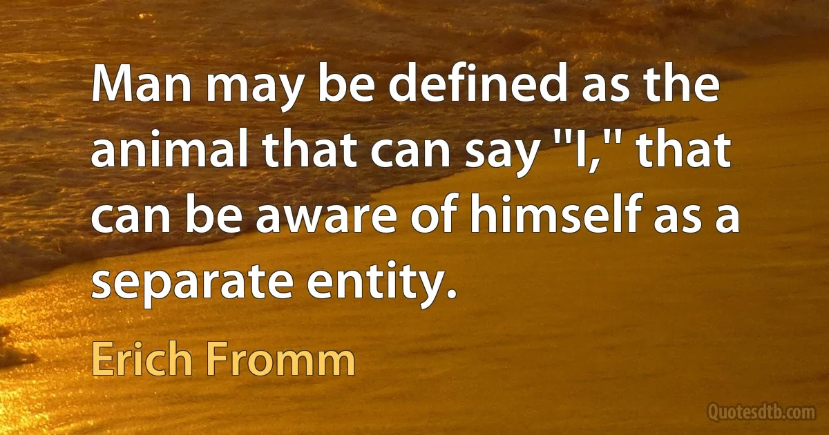 Man may be defined as the animal that can say ''I,'' that can be aware of himself as a separate entity. (Erich Fromm)