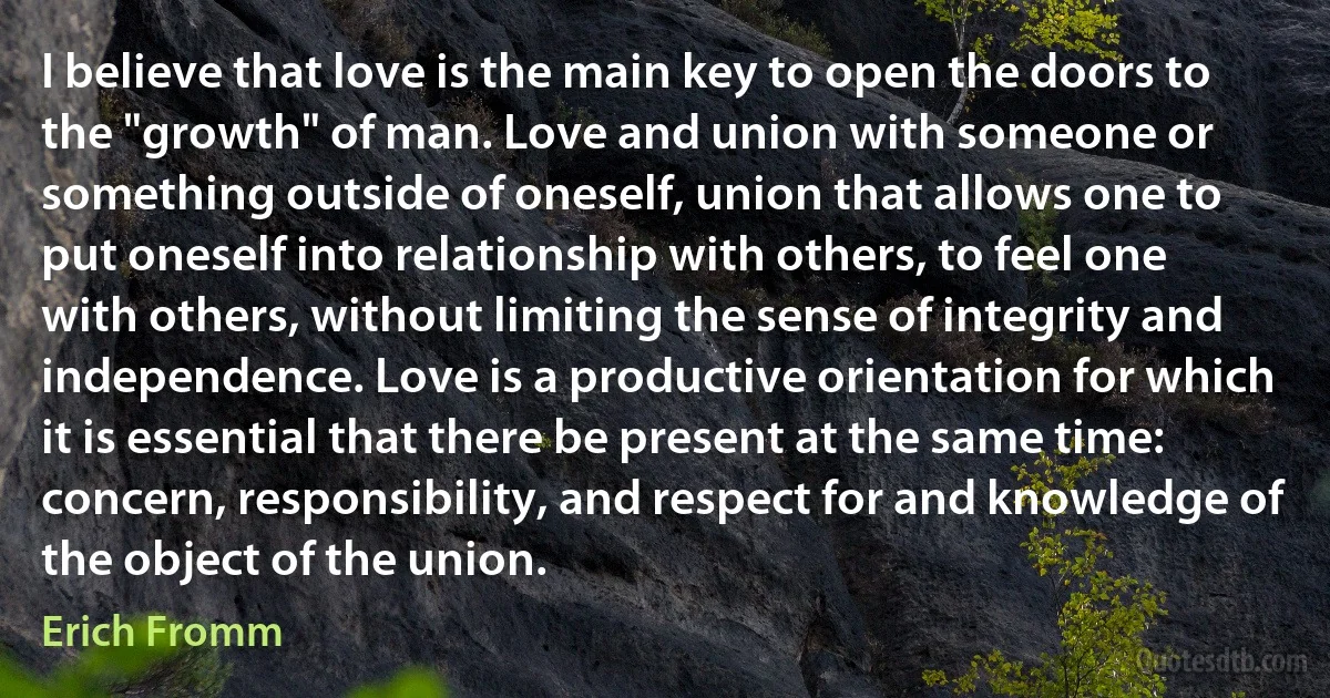 I believe that love is the main key to open the doors to the "growth" of man. Love and union with someone or something outside of oneself, union that allows one to put oneself into relationship with others, to feel one with others, without limiting the sense of integrity and independence. Love is a productive orientation for which it is essential that there be present at the same time: concern, responsibility, and respect for and knowledge of the object of the union. (Erich Fromm)