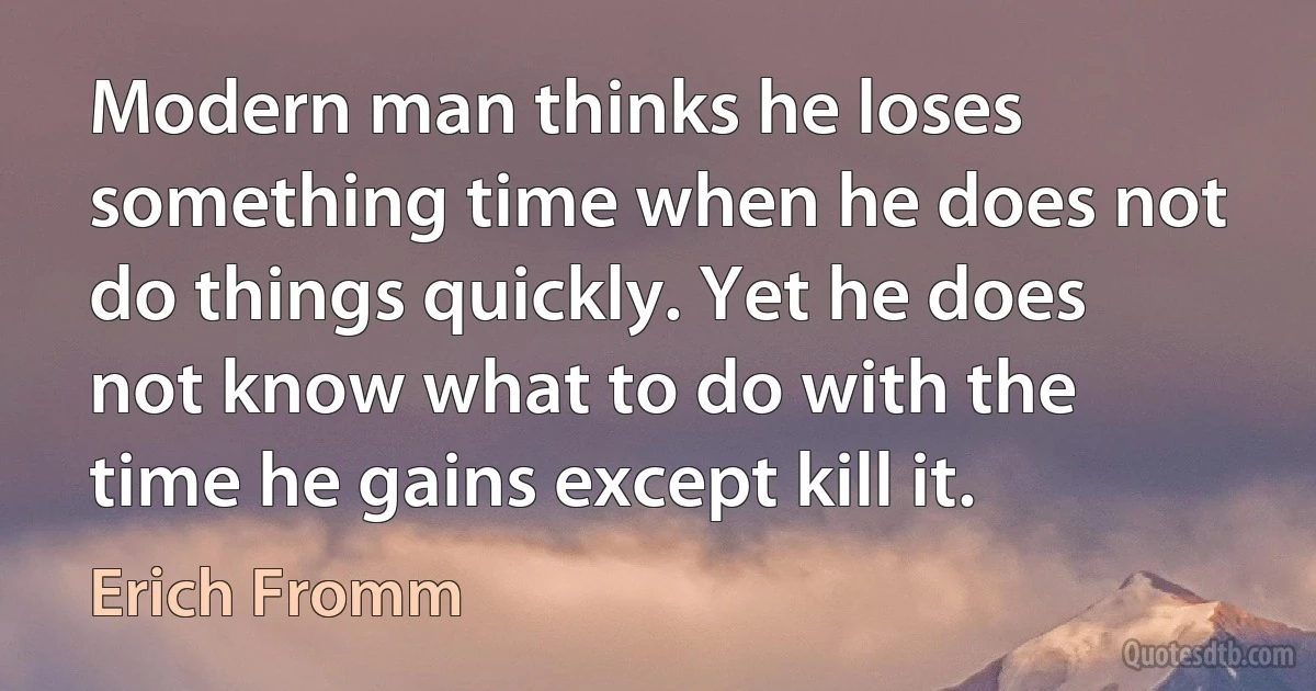 Modern man thinks he loses something time when he does not do things quickly. Yet he does not know what to do with the time he gains except kill it. (Erich Fromm)