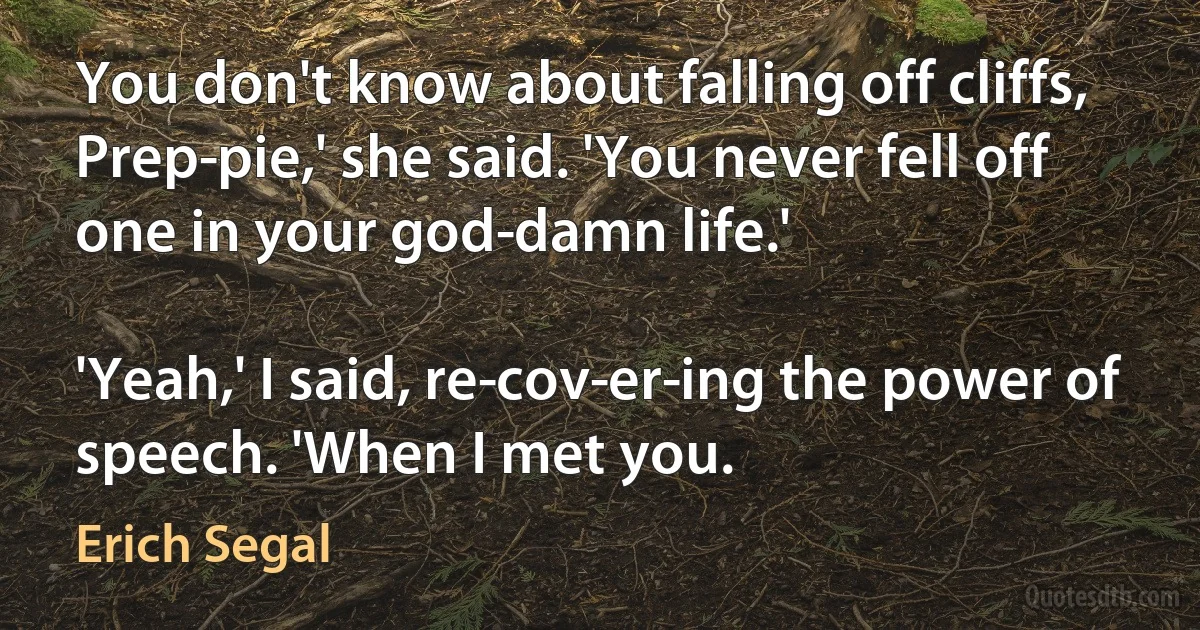 You don't know about falling off cliffs, Prep­pie,' she said. 'You never fell off one in your god­damn life.'

'Yeah,' I said, re­cov­er­ing the power of speech. 'When I met you. (Erich Segal)