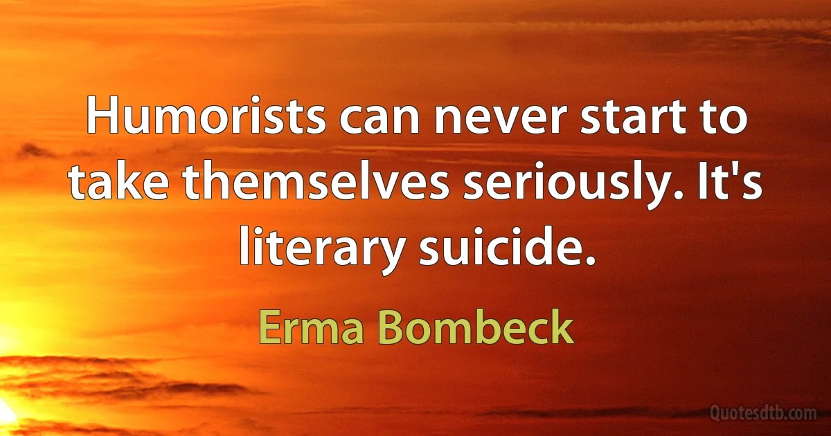 Humorists can never start to take themselves seriously. It's literary suicide. (Erma Bombeck)