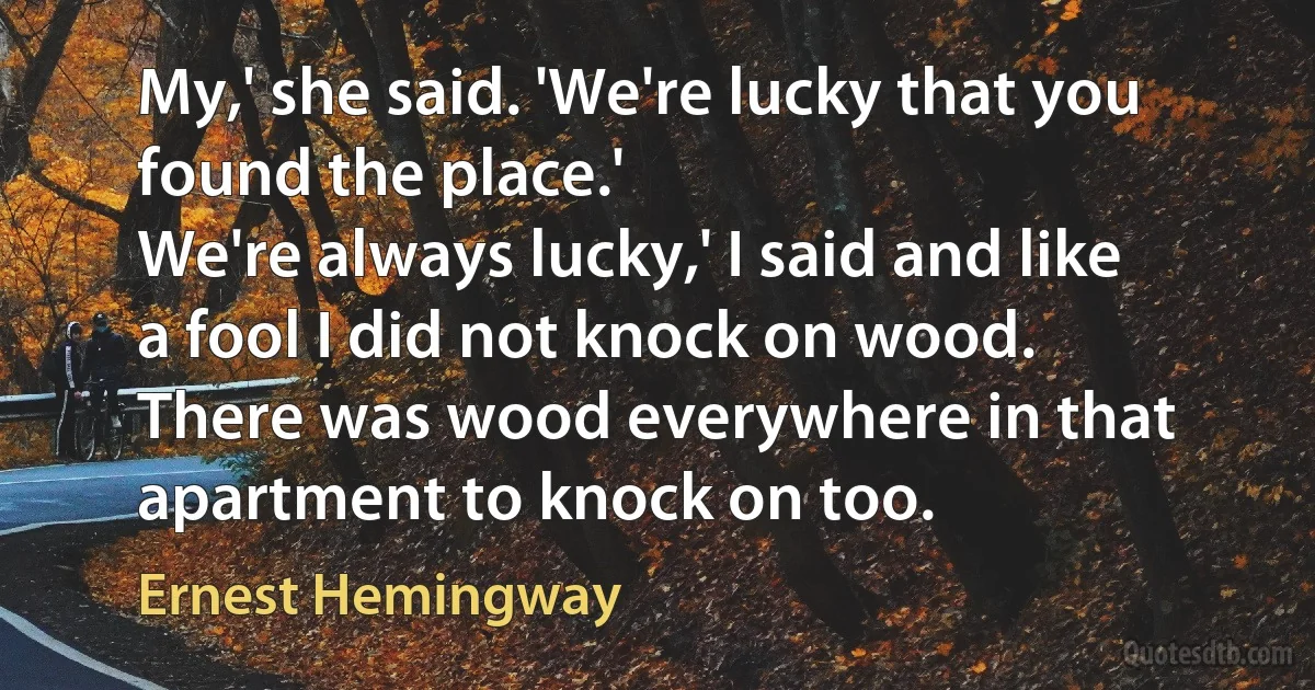 My,' she said. 'We're lucky that you found the place.'
We're always lucky,' I said and like a fool I did not knock on wood. There was wood everywhere in that apartment to knock on too. (Ernest Hemingway)