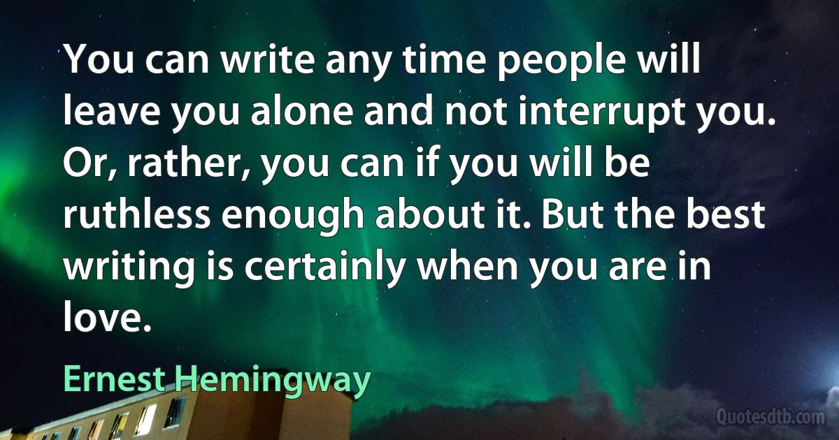 You can write any time people will leave you alone and not interrupt you. Or, rather, you can if you will be ruthless enough about it. But the best writing is certainly when you are in love. (Ernest Hemingway)