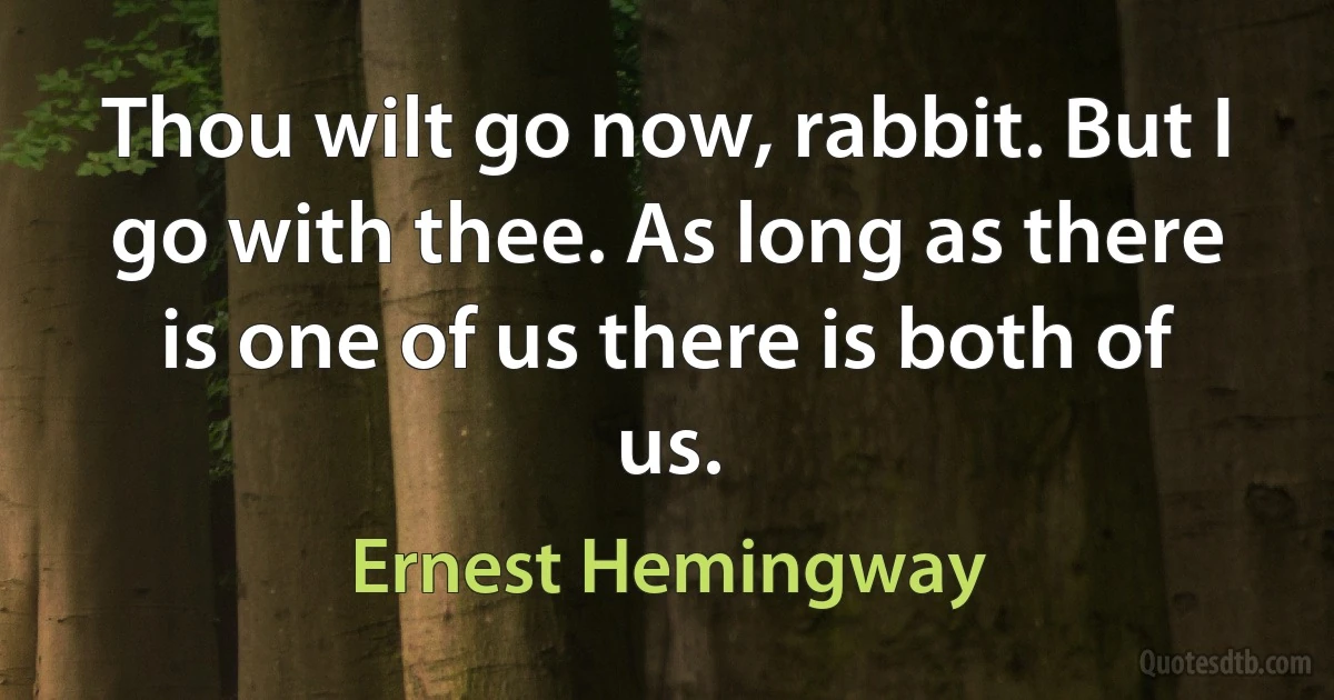 Thou wilt go now, rabbit. But I go with thee. As long as there is one of us there is both of us. (Ernest Hemingway)