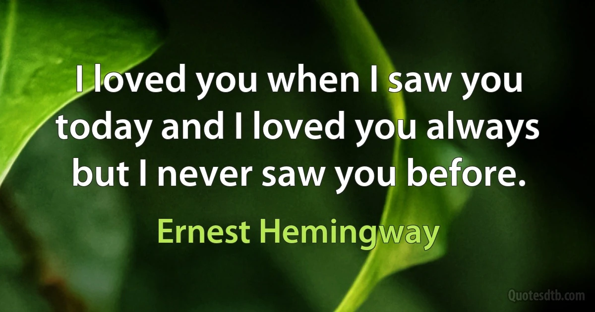 I loved you when I saw you today and I loved you always but I never saw you before. (Ernest Hemingway)