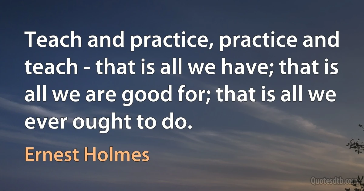 Teach and practice, practice and teach - that is all we have; that is all we are good for; that is all we ever ought to do. (Ernest Holmes)