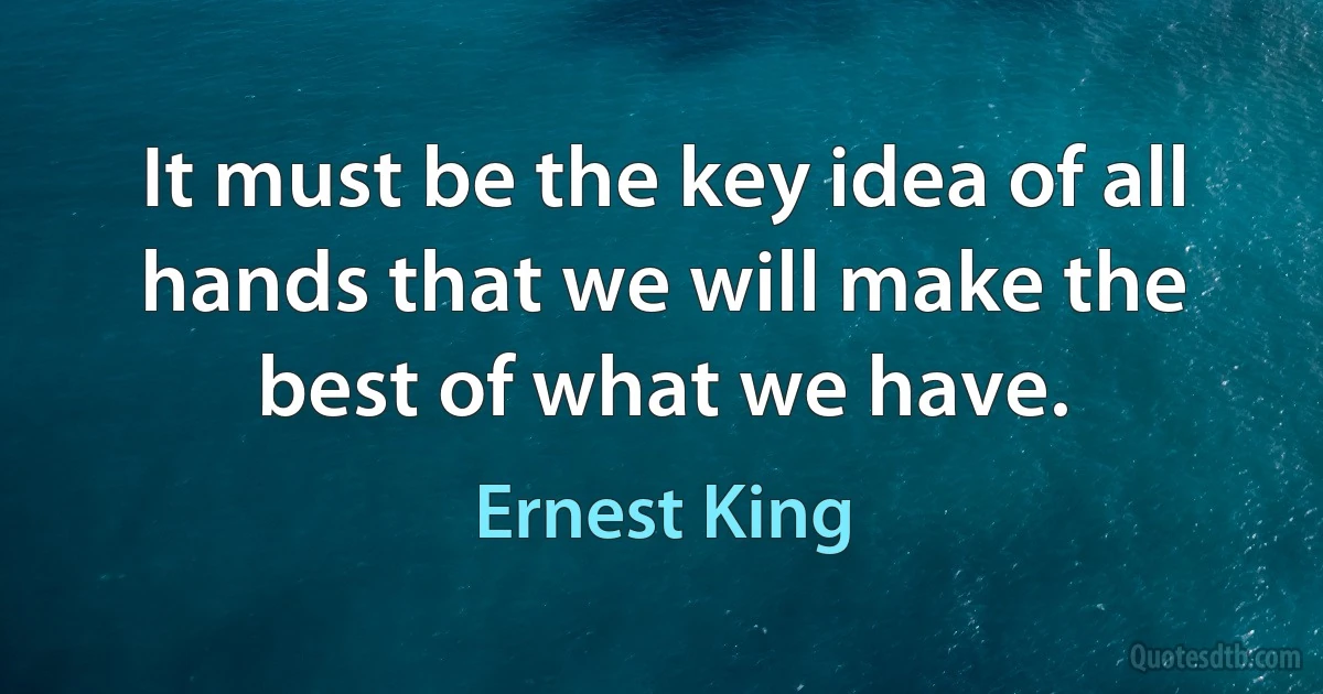 It must be the key idea of all hands that we will make the best of what we have. (Ernest King)