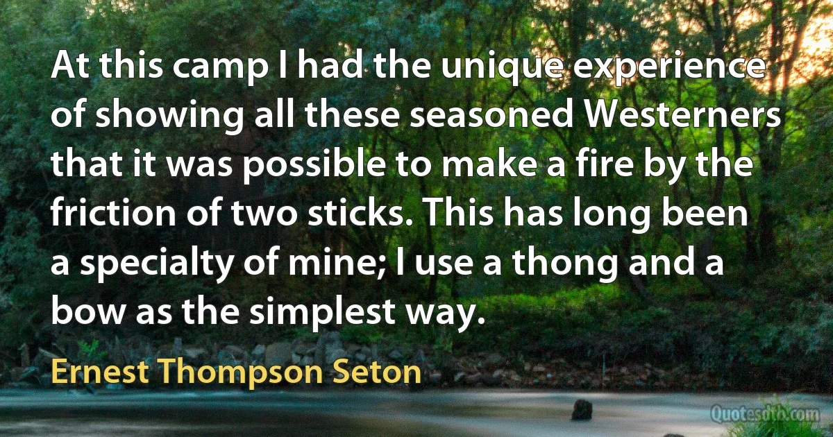 At this camp I had the unique experience of showing all these seasoned Westerners that it was possible to make a fire by the friction of two sticks. This has long been a specialty of mine; I use a thong and a bow as the simplest way. (Ernest Thompson Seton)