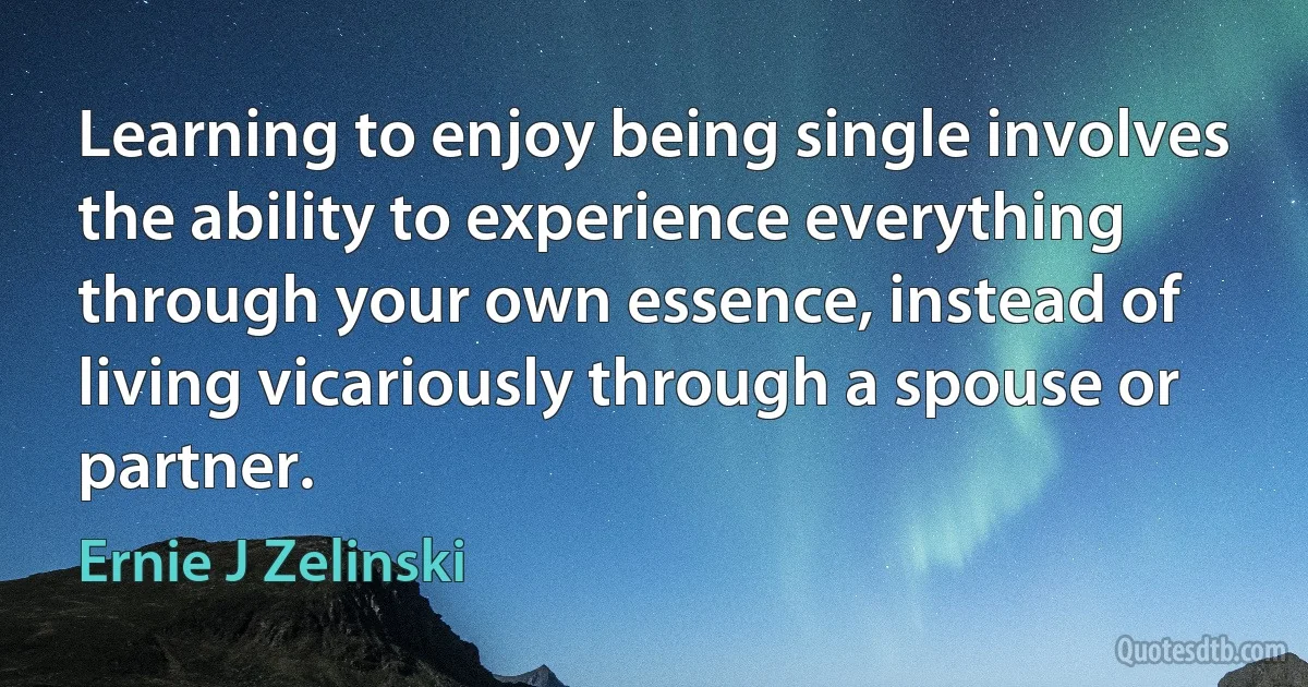 Learning to enjoy being single involves the ability to experience everything through your own essence, instead of living vicariously through a spouse or partner. (Ernie J Zelinski)