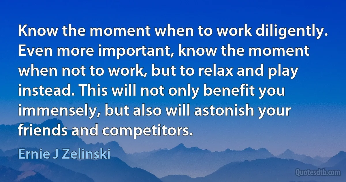 Know the moment when to work diligently. Even more important, know the moment when not to work, but to relax and play instead. This will not only benefit you immensely, but also will astonish your friends and competitors. (Ernie J Zelinski)