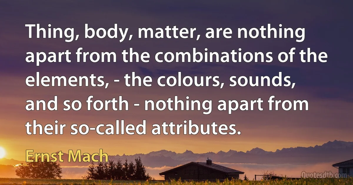 Thing, body, matter, are nothing apart from the combinations of the elements, - the colours, sounds, and so forth - nothing apart from their so-called attributes. (Ernst Mach)