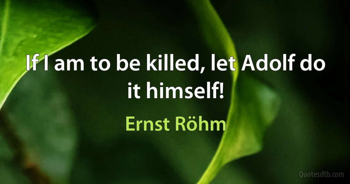 If I am to be killed, let Adolf do it himself! (Ernst Röhm)