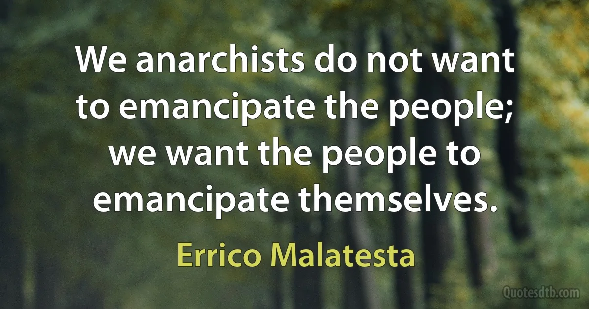 We anarchists do not want to emancipate the people; we want the people to emancipate themselves. (Errico Malatesta)