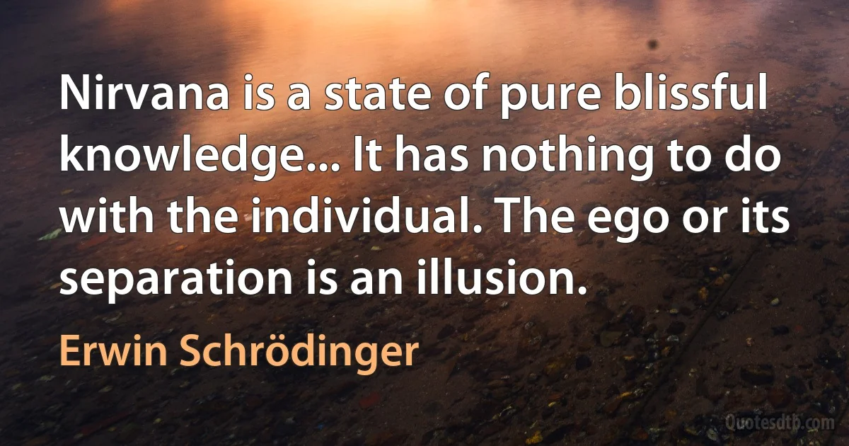 Nirvana is a state of pure blissful knowledge... It has nothing to do with the individual. The ego or its separation is an illusion. (Erwin Schrödinger)