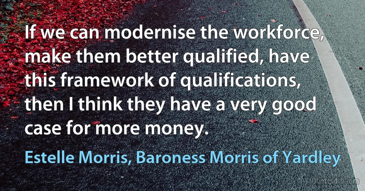 If we can modernise the workforce, make them better qualified, have this framework of qualifications, then I think they have a very good case for more money. (Estelle Morris, Baroness Morris of Yardley)