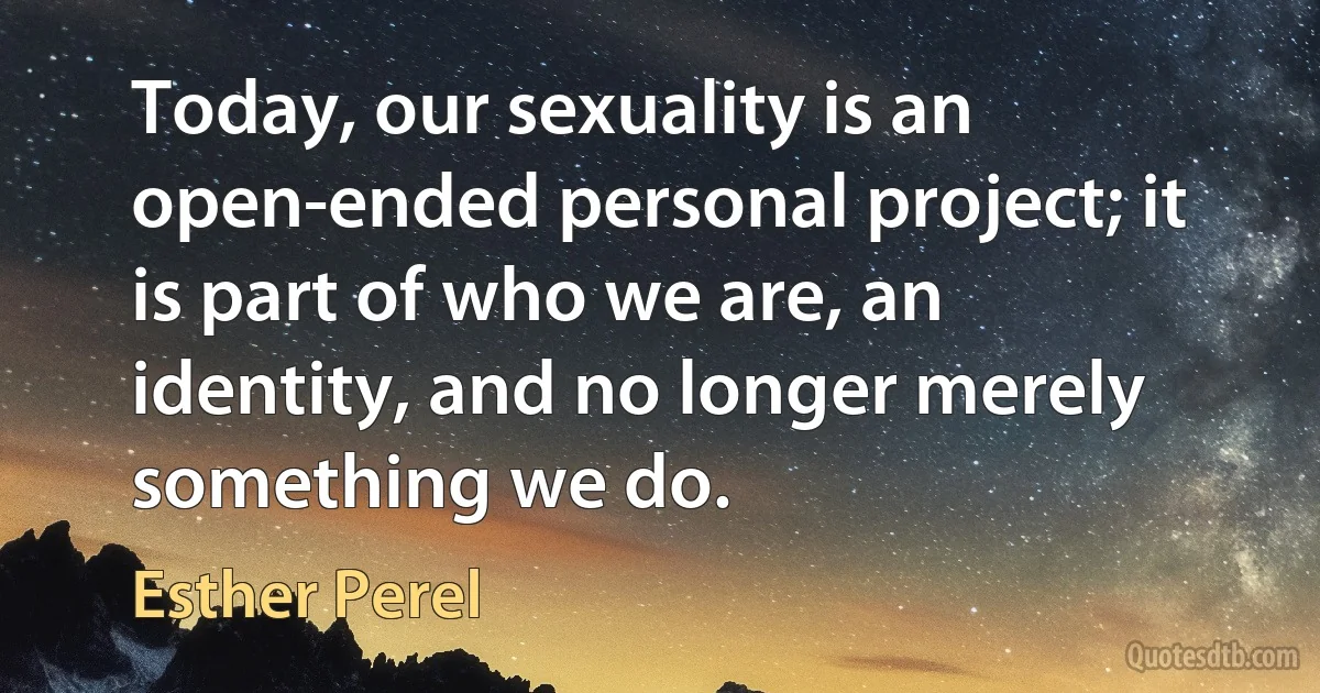 Today, our sexuality is an open-ended personal project; it is part of who we are, an identity, and no longer merely something we do. (Esther Perel)