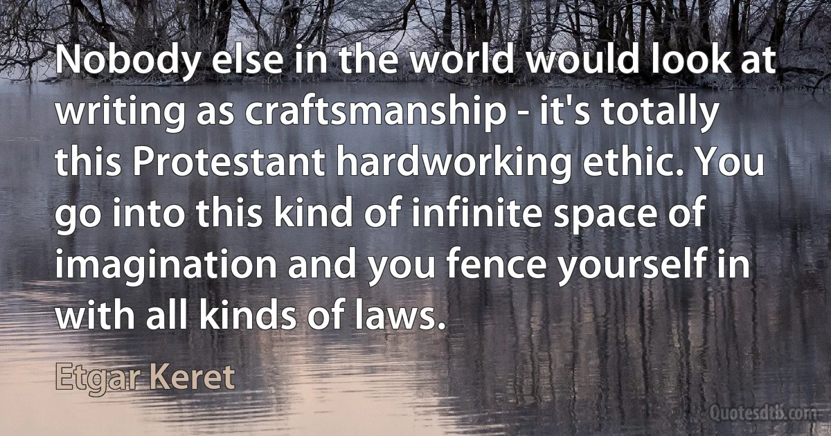 Nobody else in the world would look at writing as craftsmanship - it's totally this Protestant hardworking ethic. You go into this kind of infinite space of imagination and you fence yourself in with all kinds of laws. (Etgar Keret)