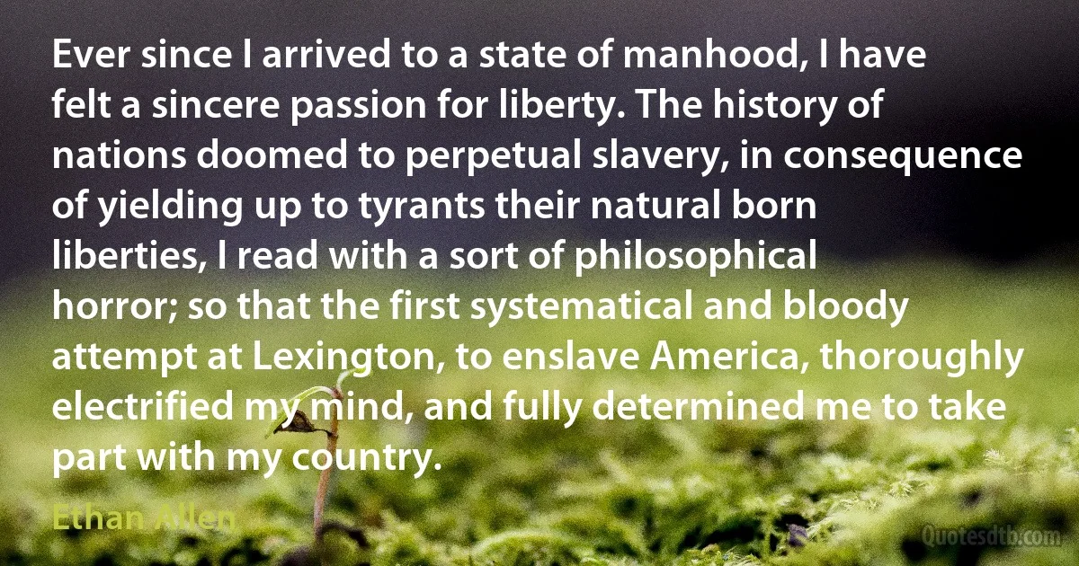 Ever since I arrived to a state of manhood, I have felt a sincere passion for liberty. The history of nations doomed to perpetual slavery, in consequence of yielding up to tyrants their natural born liberties, I read with a sort of philosophical horror; so that the first systematical and bloody attempt at Lexington, to enslave America, thoroughly electrified my mind, and fully determined me to take part with my country. (Ethan Allen)