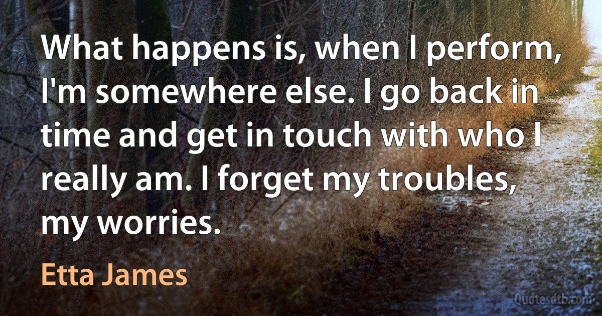 What happens is, when I perform, I'm somewhere else. I go back in time and get in touch with who I really am. I forget my troubles, my worries. (Etta James)