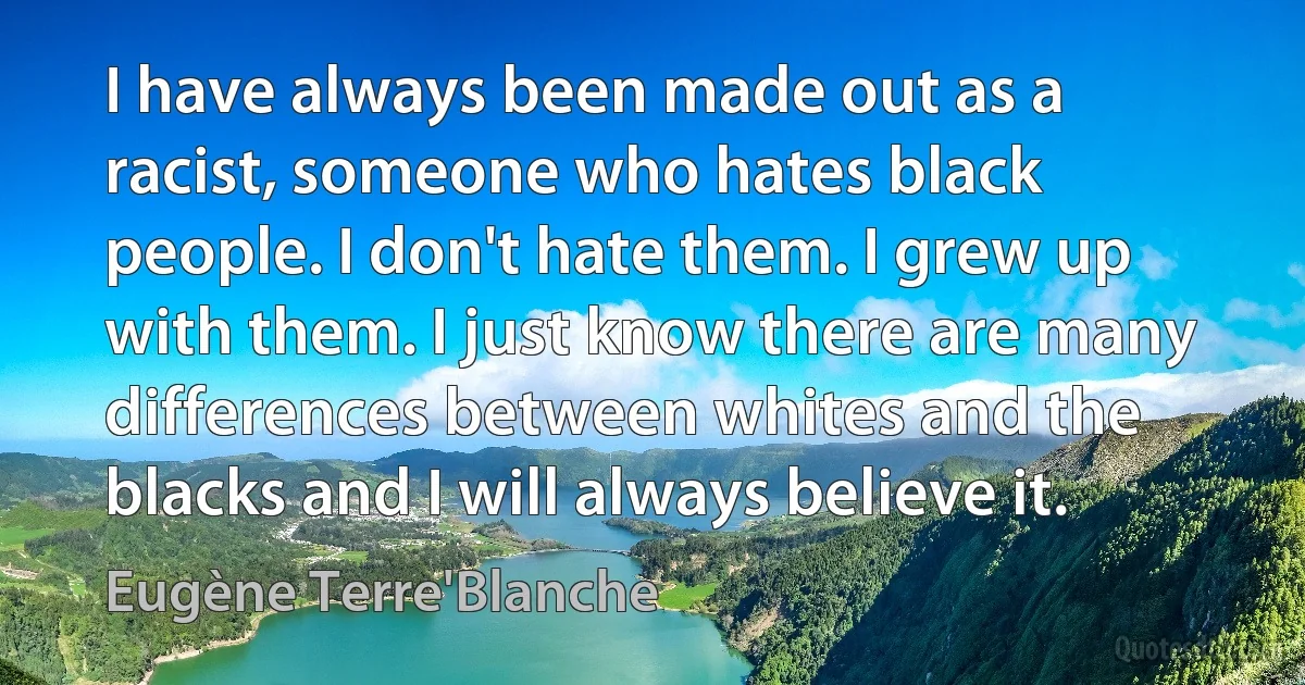 I have always been made out as a racist, someone who hates black people. I don't hate them. I grew up with them. I just know there are many differences between whites and the blacks and I will always believe it. (Eugène Terre'Blanche)