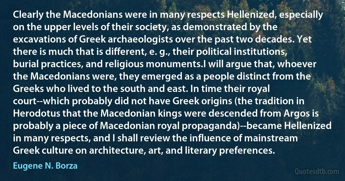 Clearly the Macedonians were in many respects Hellenized, especially on the upper levels of their society, as demonstrated by the excavations of Greek archaeologists over the past two decades. Yet there is much that is different, e. g., their political institutions, burial practices, and religious monuments.I will argue that, whoever the Macedonians were, they emerged as a people distinct from the Greeks who lived to the south and east. In time their royal court--which probably did not have Greek origins (the tradition in Herodotus that the Macedonian kings were descended from Argos is probably a piece of Macedonian royal propaganda)--became Hellenized in many respects, and I shall review the influence of mainstream Greek culture on architecture, art, and literary preferences. (Eugene N. Borza)