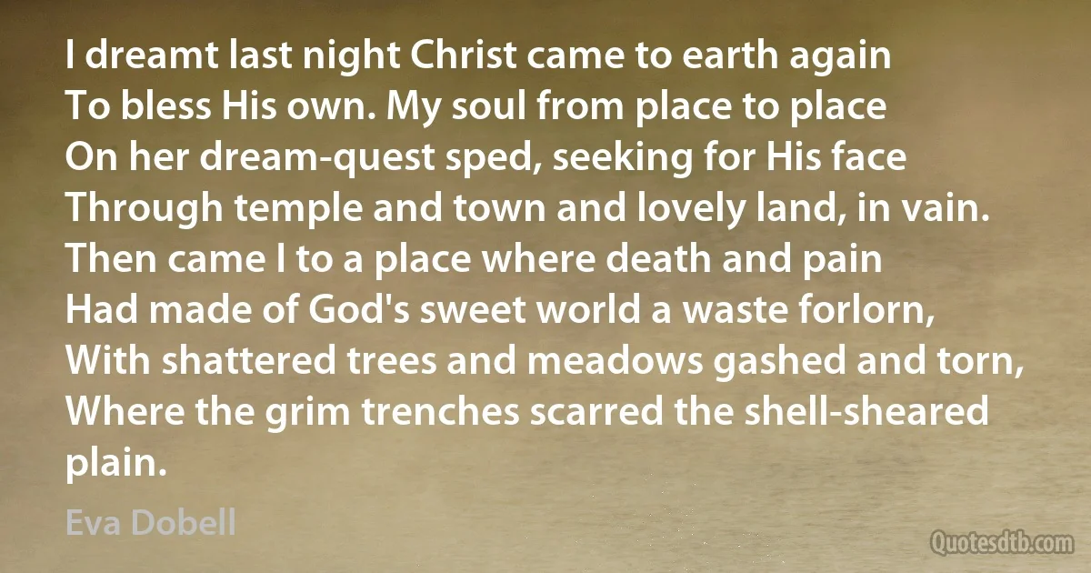 I dreamt last night Christ came to earth again
To bless His own. My soul from place to place
On her dream-quest sped, seeking for His face
Through temple and town and lovely land, in vain.
Then came I to a place where death and pain
Had made of God's sweet world a waste forlorn,
With shattered trees and meadows gashed and torn,
Where the grim trenches scarred the shell-sheared plain. (Eva Dobell)