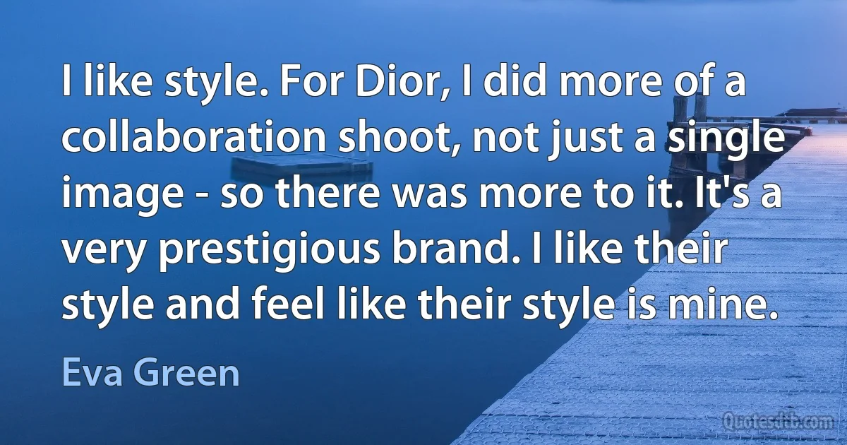 I like style. For Dior, I did more of a collaboration shoot, not just a single image - so there was more to it. It's a very prestigious brand. I like their style and feel like their style is mine. (Eva Green)