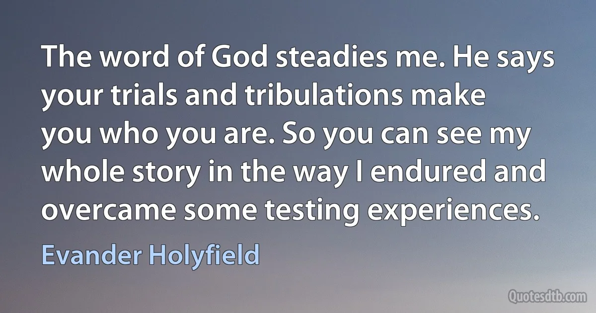 The word of God steadies me. He says your trials and tribulations make you who you are. So you can see my whole story in the way I endured and overcame some testing experiences. (Evander Holyfield)