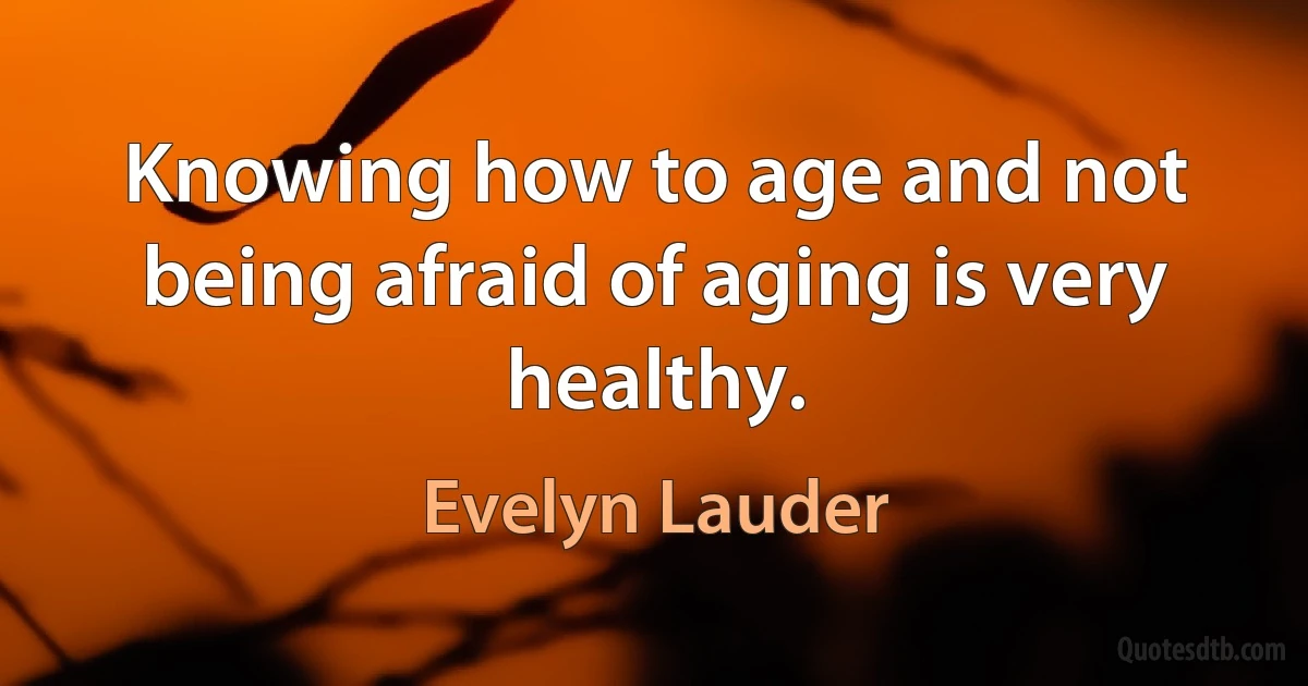 Knowing how to age and not being afraid of aging is very healthy. (Evelyn Lauder)