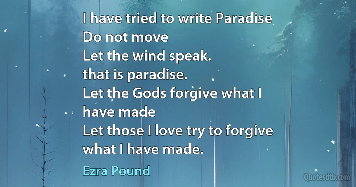 I have tried to write Paradise
Do not move
Let the wind speak.
that is paradise.
Let the Gods forgive what I
have made
Let those I love try to forgive
what I have made. (Ezra Pound)