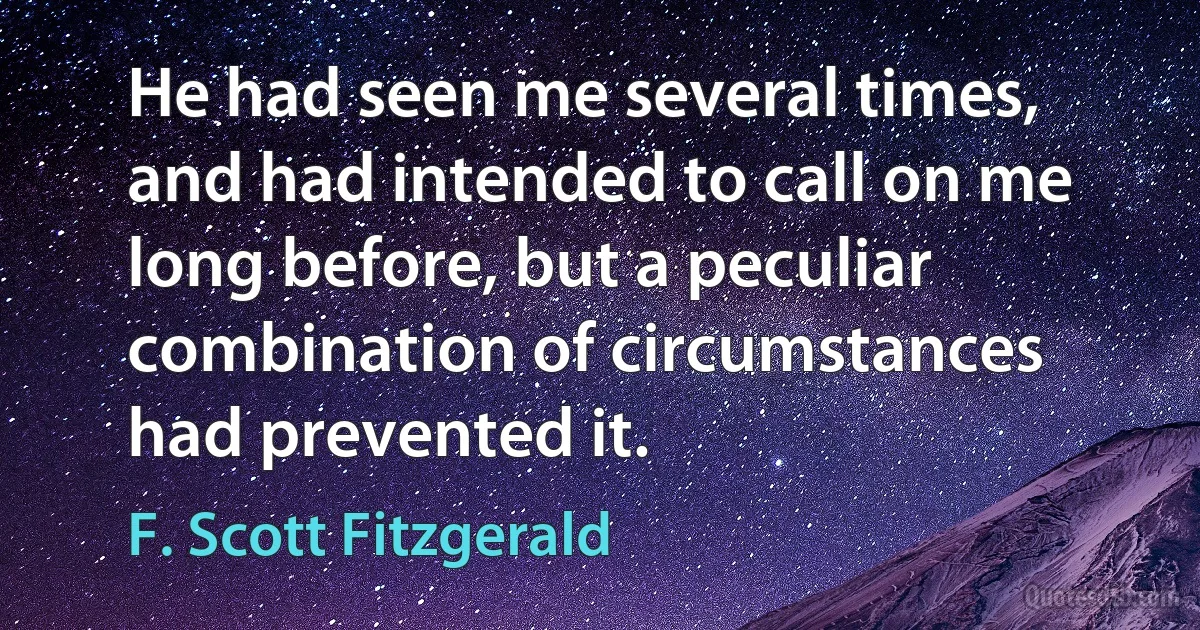 He had seen me several times, and had intended to call on me long before, but a peculiar combination of circumstances had prevented it. (F. Scott Fitzgerald)