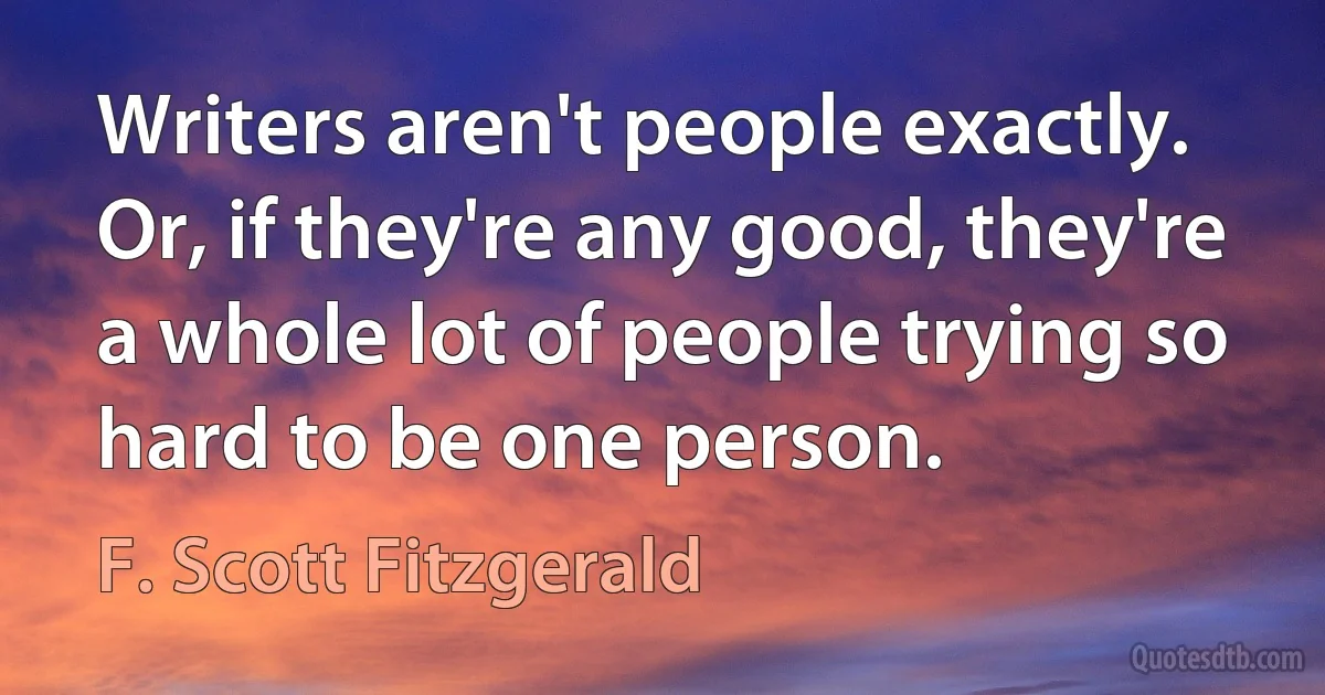 Writers aren't people exactly. Or, if they're any good, they're a whole lot of people trying so hard to be one person. (F. Scott Fitzgerald)