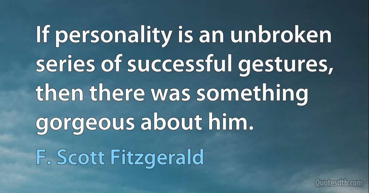 If personality is an unbroken series of successful gestures, then there was something gorgeous about him. (F. Scott Fitzgerald)