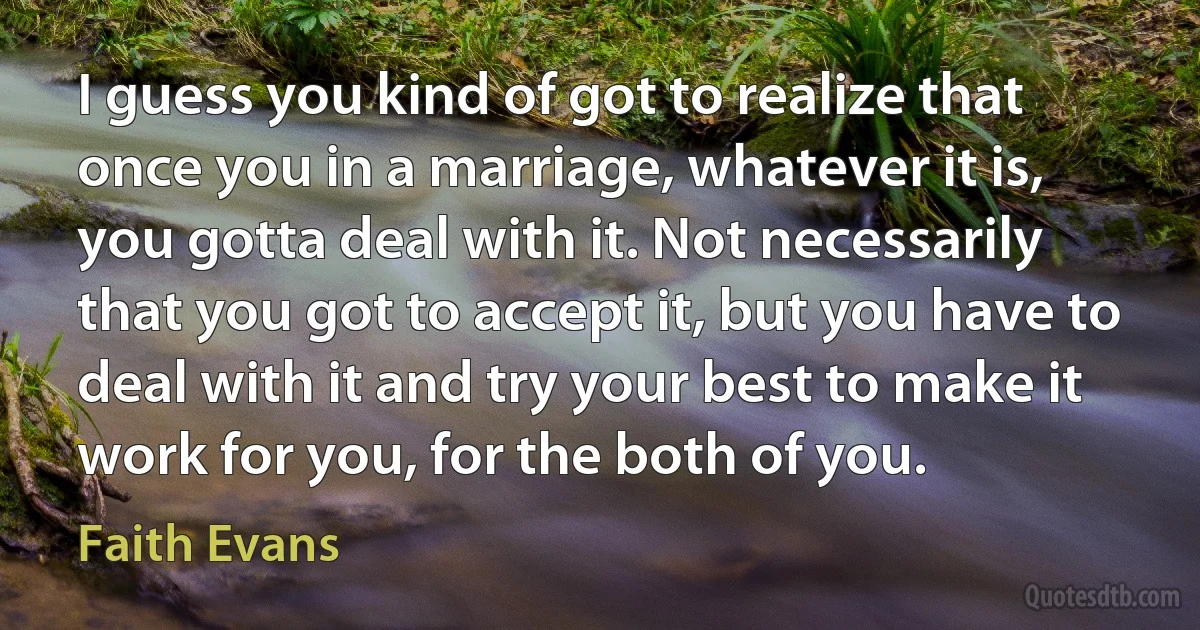 I guess you kind of got to realize that once you in a marriage, whatever it is, you gotta deal with it. Not necessarily that you got to accept it, but you have to deal with it and try your best to make it work for you, for the both of you. (Faith Evans)