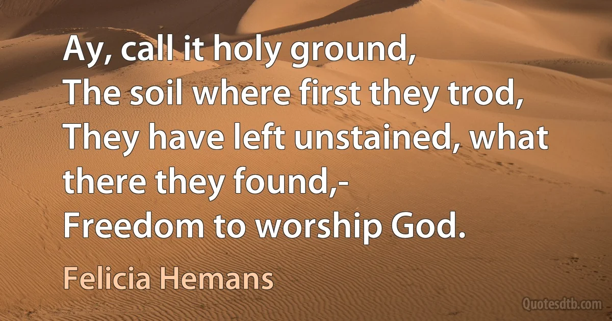 Ay, call it holy ground,
The soil where first they trod,
They have left unstained, what there they found,-
Freedom to worship God. (Felicia Hemans)