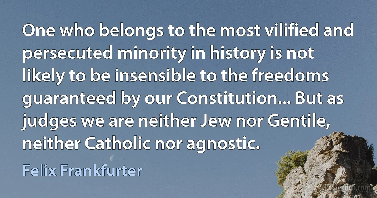 One who belongs to the most vilified and persecuted minority in history is not likely to be insensible to the freedoms guaranteed by our Constitution... But as judges we are neither Jew nor Gentile, neither Catholic nor agnostic. (Felix Frankfurter)